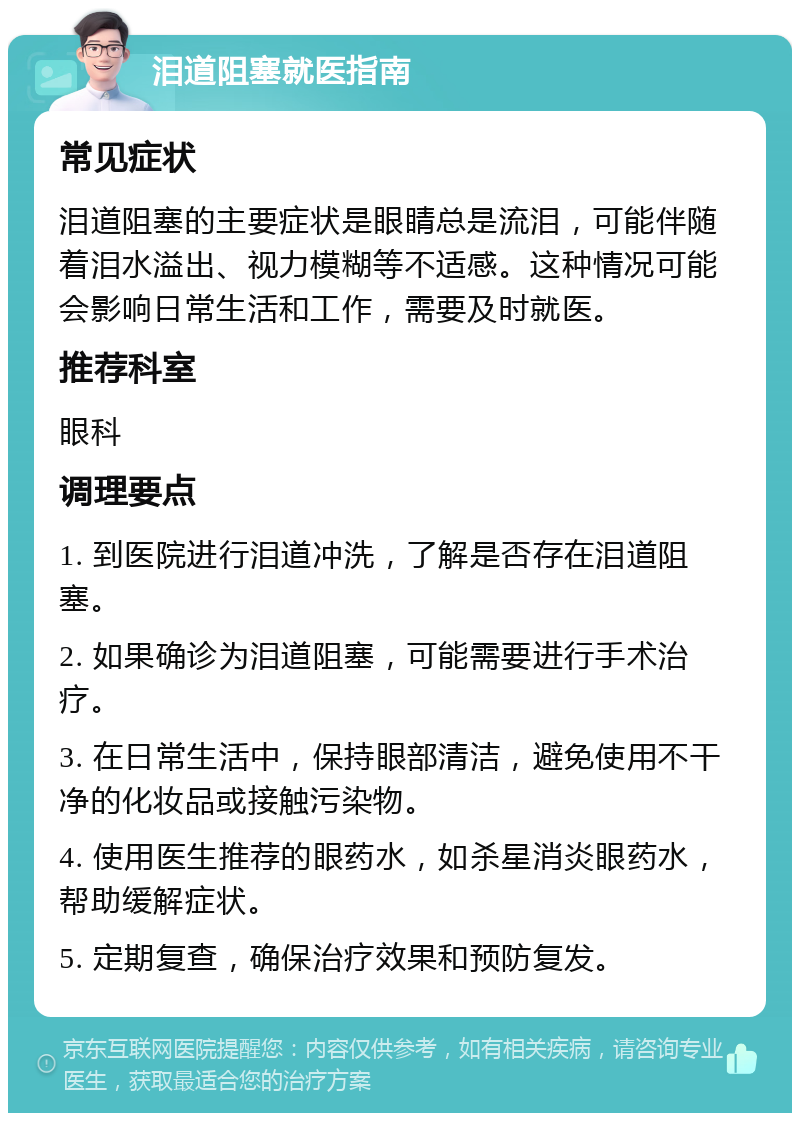 泪道阻塞就医指南 常见症状 泪道阻塞的主要症状是眼睛总是流泪，可能伴随着泪水溢出、视力模糊等不适感。这种情况可能会影响日常生活和工作，需要及时就医。 推荐科室 眼科 调理要点 1. 到医院进行泪道冲洗，了解是否存在泪道阻塞。 2. 如果确诊为泪道阻塞，可能需要进行手术治疗。 3. 在日常生活中，保持眼部清洁，避免使用不干净的化妆品或接触污染物。 4. 使用医生推荐的眼药水，如杀星消炎眼药水，帮助缓解症状。 5. 定期复查，确保治疗效果和预防复发。