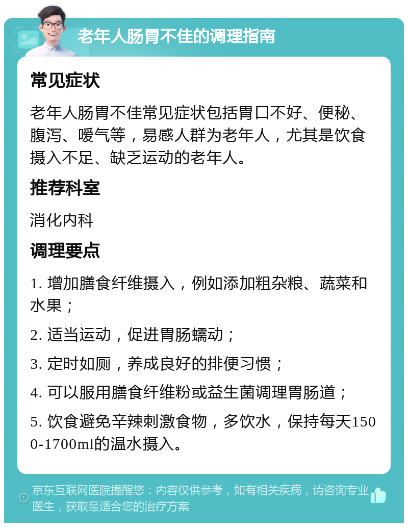 老年人肠胃不佳的调理指南 常见症状 老年人肠胃不佳常见症状包括胃口不好、便秘、腹泻、嗳气等，易感人群为老年人，尤其是饮食摄入不足、缺乏运动的老年人。 推荐科室 消化内科 调理要点 1. 增加膳食纤维摄入，例如添加粗杂粮、蔬菜和水果； 2. 适当运动，促进胃肠蠕动； 3. 定时如厕，养成良好的排便习惯； 4. 可以服用膳食纤维粉或益生菌调理胃肠道； 5. 饮食避免辛辣刺激食物，多饮水，保持每天1500-1700ml的温水摄入。