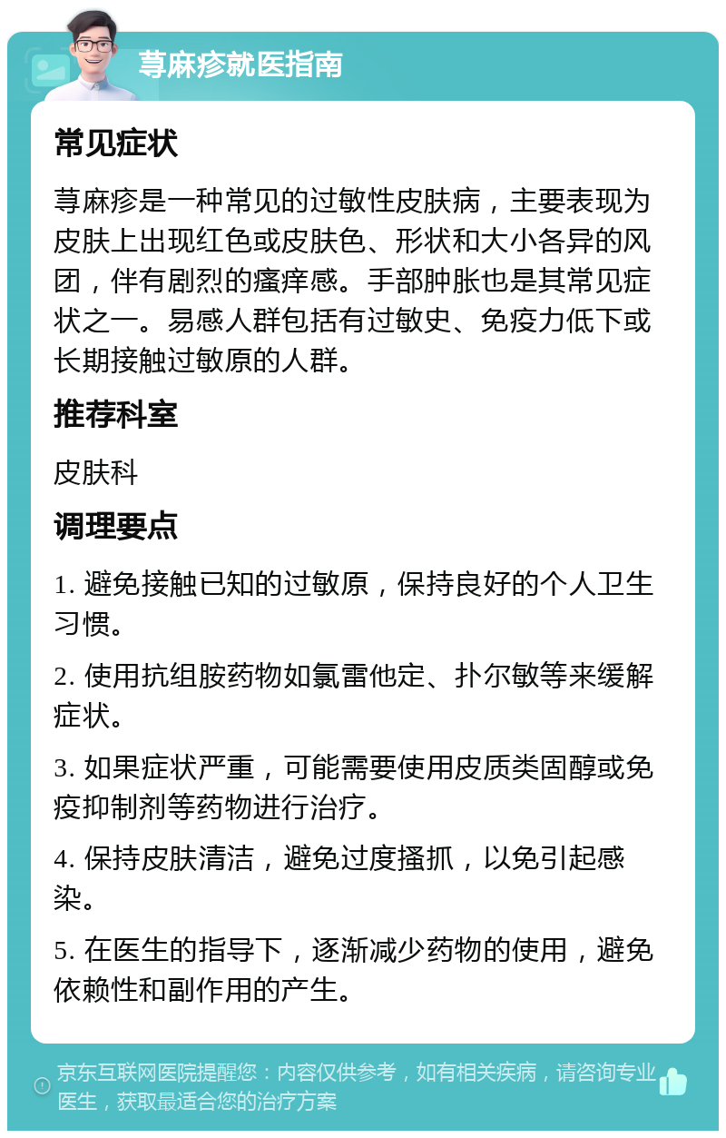 荨麻疹就医指南 常见症状 荨麻疹是一种常见的过敏性皮肤病，主要表现为皮肤上出现红色或皮肤色、形状和大小各异的风团，伴有剧烈的瘙痒感。手部肿胀也是其常见症状之一。易感人群包括有过敏史、免疫力低下或长期接触过敏原的人群。 推荐科室 皮肤科 调理要点 1. 避免接触已知的过敏原，保持良好的个人卫生习惯。 2. 使用抗组胺药物如氯雷他定、扑尔敏等来缓解症状。 3. 如果症状严重，可能需要使用皮质类固醇或免疫抑制剂等药物进行治疗。 4. 保持皮肤清洁，避免过度搔抓，以免引起感染。 5. 在医生的指导下，逐渐减少药物的使用，避免依赖性和副作用的产生。