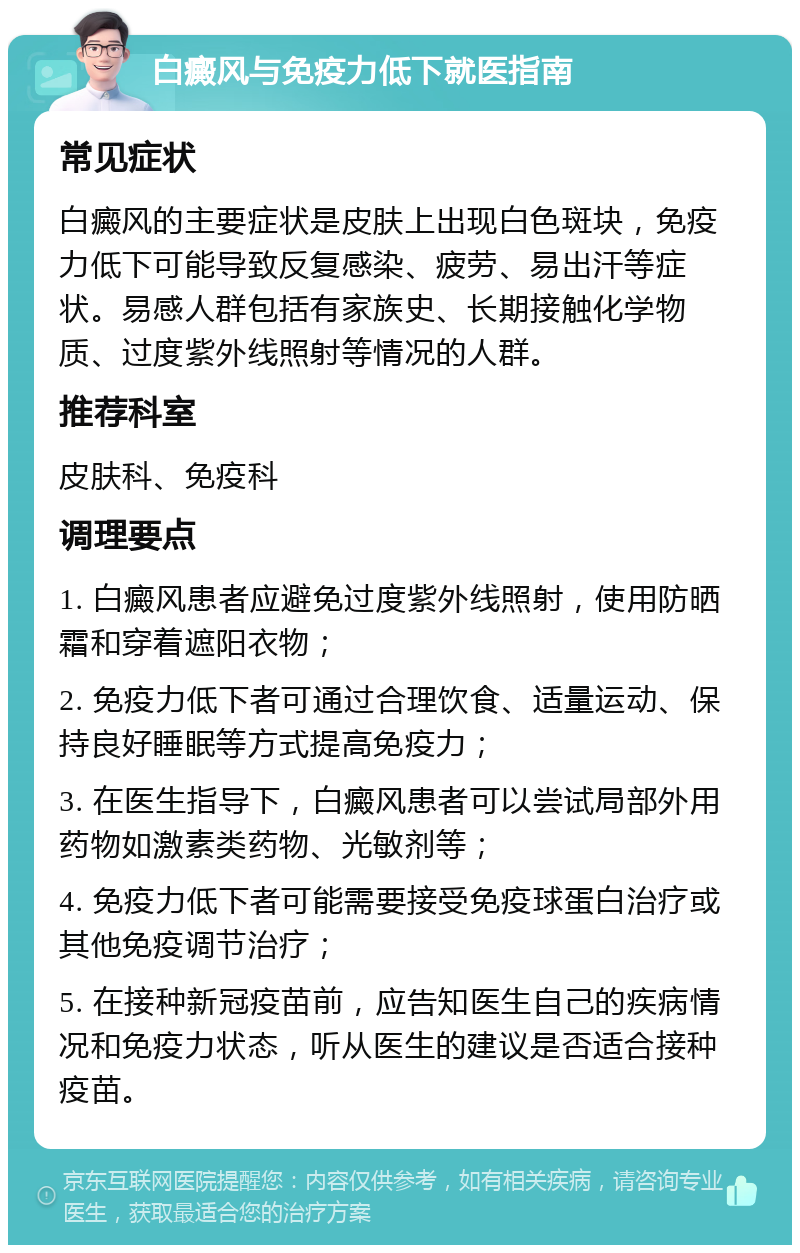 白癜风与免疫力低下就医指南 常见症状 白癜风的主要症状是皮肤上出现白色斑块，免疫力低下可能导致反复感染、疲劳、易出汗等症状。易感人群包括有家族史、长期接触化学物质、过度紫外线照射等情况的人群。 推荐科室 皮肤科、免疫科 调理要点 1. 白癜风患者应避免过度紫外线照射，使用防晒霜和穿着遮阳衣物； 2. 免疫力低下者可通过合理饮食、适量运动、保持良好睡眠等方式提高免疫力； 3. 在医生指导下，白癜风患者可以尝试局部外用药物如激素类药物、光敏剂等； 4. 免疫力低下者可能需要接受免疫球蛋白治疗或其他免疫调节治疗； 5. 在接种新冠疫苗前，应告知医生自己的疾病情况和免疫力状态，听从医生的建议是否适合接种疫苗。