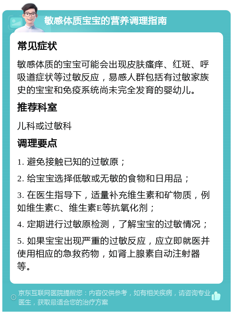 敏感体质宝宝的营养调理指南 常见症状 敏感体质的宝宝可能会出现皮肤瘙痒、红斑、呼吸道症状等过敏反应，易感人群包括有过敏家族史的宝宝和免疫系统尚未完全发育的婴幼儿。 推荐科室 儿科或过敏科 调理要点 1. 避免接触已知的过敏原； 2. 给宝宝选择低敏或无敏的食物和日用品； 3. 在医生指导下，适量补充维生素和矿物质，例如维生素C、维生素E等抗氧化剂； 4. 定期进行过敏原检测，了解宝宝的过敏情况； 5. 如果宝宝出现严重的过敏反应，应立即就医并使用相应的急救药物，如肾上腺素自动注射器等。