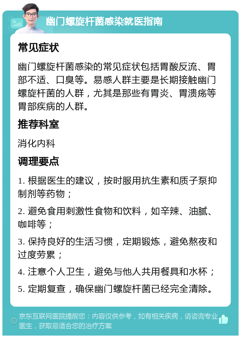 幽门螺旋杆菌感染就医指南 常见症状 幽门螺旋杆菌感染的常见症状包括胃酸反流、胃部不适、口臭等。易感人群主要是长期接触幽门螺旋杆菌的人群，尤其是那些有胃炎、胃溃疡等胃部疾病的人群。 推荐科室 消化内科 调理要点 1. 根据医生的建议，按时服用抗生素和质子泵抑制剂等药物； 2. 避免食用刺激性食物和饮料，如辛辣、油腻、咖啡等； 3. 保持良好的生活习惯，定期锻炼，避免熬夜和过度劳累； 4. 注意个人卫生，避免与他人共用餐具和水杯； 5. 定期复查，确保幽门螺旋杆菌已经完全清除。