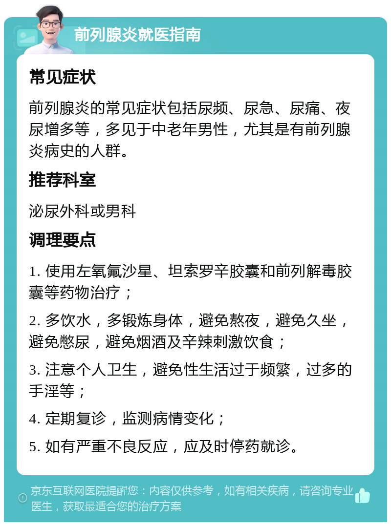 前列腺炎就医指南 常见症状 前列腺炎的常见症状包括尿频、尿急、尿痛、夜尿增多等，多见于中老年男性，尤其是有前列腺炎病史的人群。 推荐科室 泌尿外科或男科 调理要点 1. 使用左氧氟沙星、坦索罗辛胶囊和前列解毒胶囊等药物治疗； 2. 多饮水，多锻炼身体，避免熬夜，避免久坐，避免憋尿，避免烟酒及辛辣刺激饮食； 3. 注意个人卫生，避免性生活过于频繁，过多的手淫等； 4. 定期复诊，监测病情变化； 5. 如有严重不良反应，应及时停药就诊。