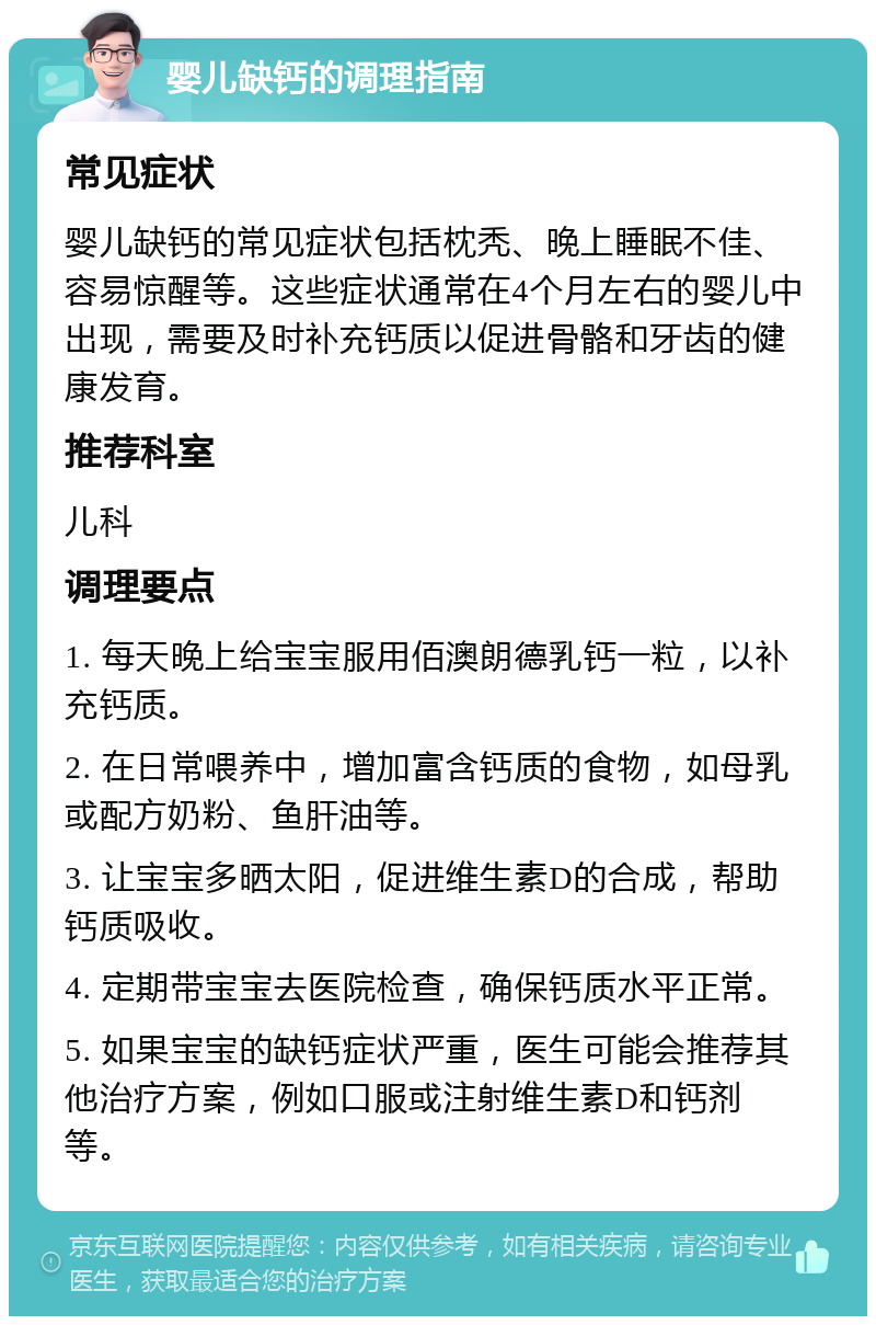 婴儿缺钙的调理指南 常见症状 婴儿缺钙的常见症状包括枕秃、晚上睡眠不佳、容易惊醒等。这些症状通常在4个月左右的婴儿中出现，需要及时补充钙质以促进骨骼和牙齿的健康发育。 推荐科室 儿科 调理要点 1. 每天晚上给宝宝服用佰澳朗德乳钙一粒，以补充钙质。 2. 在日常喂养中，增加富含钙质的食物，如母乳或配方奶粉、鱼肝油等。 3. 让宝宝多晒太阳，促进维生素D的合成，帮助钙质吸收。 4. 定期带宝宝去医院检查，确保钙质水平正常。 5. 如果宝宝的缺钙症状严重，医生可能会推荐其他治疗方案，例如口服或注射维生素D和钙剂等。