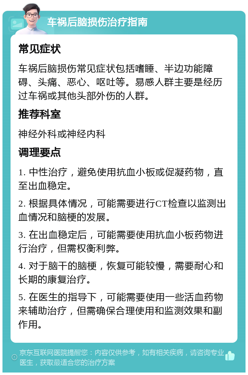 车祸后脑损伤治疗指南 常见症状 车祸后脑损伤常见症状包括嗜睡、半边功能障碍、头痛、恶心、呕吐等。易感人群主要是经历过车祸或其他头部外伤的人群。 推荐科室 神经外科或神经内科 调理要点 1. 中性治疗，避免使用抗血小板或促凝药物，直至出血稳定。 2. 根据具体情况，可能需要进行CT检查以监测出血情况和脑梗的发展。 3. 在出血稳定后，可能需要使用抗血小板药物进行治疗，但需权衡利弊。 4. 对于脑干的脑梗，恢复可能较慢，需要耐心和长期的康复治疗。 5. 在医生的指导下，可能需要使用一些活血药物来辅助治疗，但需确保合理使用和监测效果和副作用。