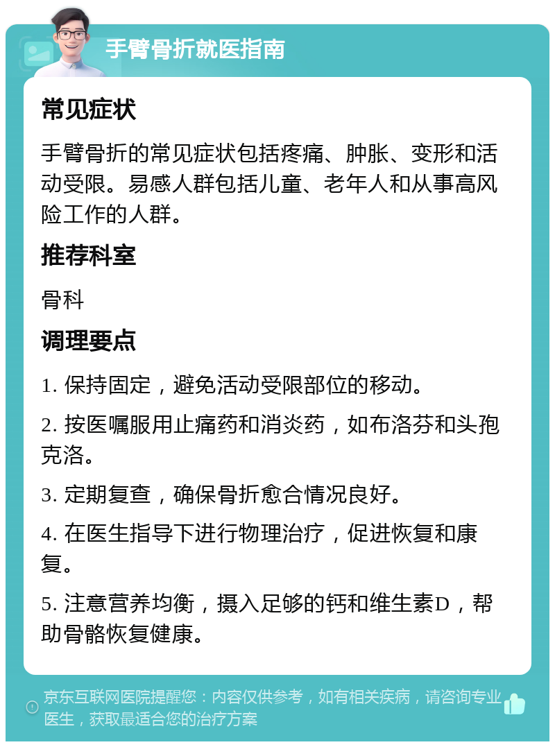 手臂骨折就医指南 常见症状 手臂骨折的常见症状包括疼痛、肿胀、变形和活动受限。易感人群包括儿童、老年人和从事高风险工作的人群。 推荐科室 骨科 调理要点 1. 保持固定，避免活动受限部位的移动。 2. 按医嘱服用止痛药和消炎药，如布洛芬和头孢克洛。 3. 定期复查，确保骨折愈合情况良好。 4. 在医生指导下进行物理治疗，促进恢复和康复。 5. 注意营养均衡，摄入足够的钙和维生素D，帮助骨骼恢复健康。