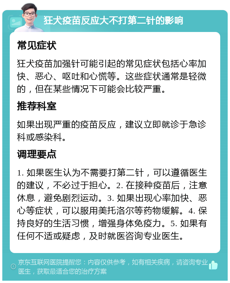 狂犬疫苗反应大不打第二针的影响 常见症状 狂犬疫苗加强针可能引起的常见症状包括心率加快、恶心、呕吐和心慌等。这些症状通常是轻微的，但在某些情况下可能会比较严重。 推荐科室 如果出现严重的疫苗反应，建议立即就诊于急诊科或感染科。 调理要点 1. 如果医生认为不需要打第二针，可以遵循医生的建议，不必过于担心。2. 在接种疫苗后，注意休息，避免剧烈运动。3. 如果出现心率加快、恶心等症状，可以服用美托洛尔等药物缓解。4. 保持良好的生活习惯，增强身体免疫力。5. 如果有任何不适或疑虑，及时就医咨询专业医生。