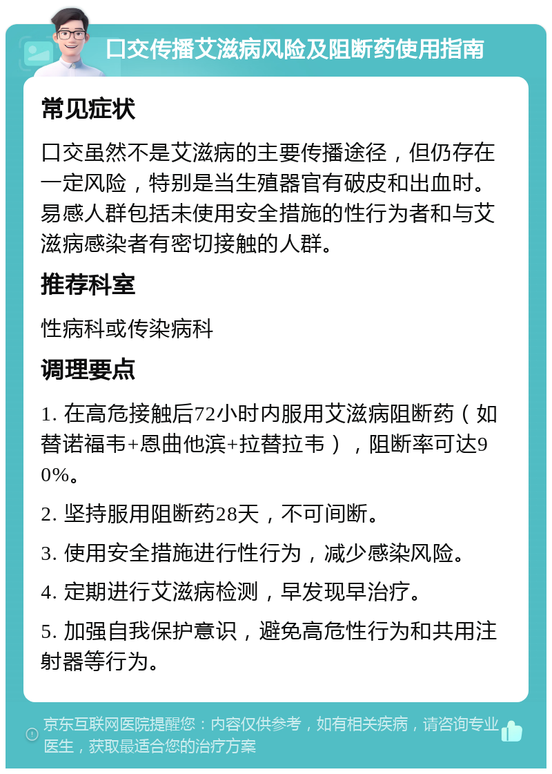 口交传播艾滋病风险及阻断药使用指南 常见症状 口交虽然不是艾滋病的主要传播途径，但仍存在一定风险，特别是当生殖器官有破皮和出血时。易感人群包括未使用安全措施的性行为者和与艾滋病感染者有密切接触的人群。 推荐科室 性病科或传染病科 调理要点 1. 在高危接触后72小时内服用艾滋病阻断药（如替诺福韦+恩曲他滨+拉替拉韦），阻断率可达90%。 2. 坚持服用阻断药28天，不可间断。 3. 使用安全措施进行性行为，减少感染风险。 4. 定期进行艾滋病检测，早发现早治疗。 5. 加强自我保护意识，避免高危性行为和共用注射器等行为。