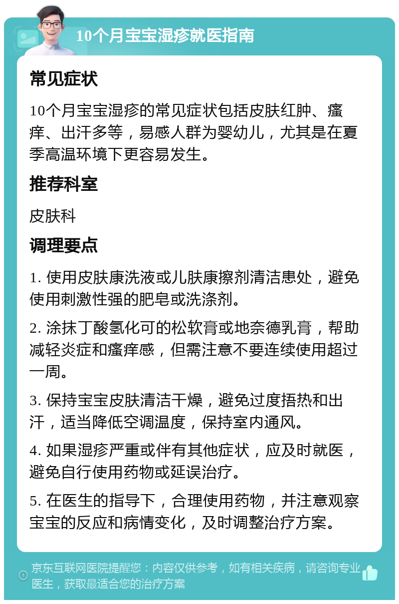 10个月宝宝湿疹就医指南 常见症状 10个月宝宝湿疹的常见症状包括皮肤红肿、瘙痒、出汗多等，易感人群为婴幼儿，尤其是在夏季高温环境下更容易发生。 推荐科室 皮肤科 调理要点 1. 使用皮肤康洗液或儿肤康擦剂清洁患处，避免使用刺激性强的肥皂或洗涤剂。 2. 涂抹丁酸氢化可的松软膏或地奈德乳膏，帮助减轻炎症和瘙痒感，但需注意不要连续使用超过一周。 3. 保持宝宝皮肤清洁干燥，避免过度捂热和出汗，适当降低空调温度，保持室内通风。 4. 如果湿疹严重或伴有其他症状，应及时就医，避免自行使用药物或延误治疗。 5. 在医生的指导下，合理使用药物，并注意观察宝宝的反应和病情变化，及时调整治疗方案。