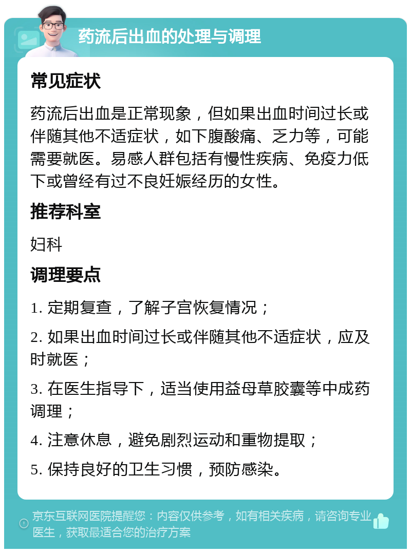 药流后出血的处理与调理 常见症状 药流后出血是正常现象，但如果出血时间过长或伴随其他不适症状，如下腹酸痛、乏力等，可能需要就医。易感人群包括有慢性疾病、免疫力低下或曾经有过不良妊娠经历的女性。 推荐科室 妇科 调理要点 1. 定期复查，了解子宫恢复情况； 2. 如果出血时间过长或伴随其他不适症状，应及时就医； 3. 在医生指导下，适当使用益母草胶囊等中成药调理； 4. 注意休息，避免剧烈运动和重物提取； 5. 保持良好的卫生习惯，预防感染。