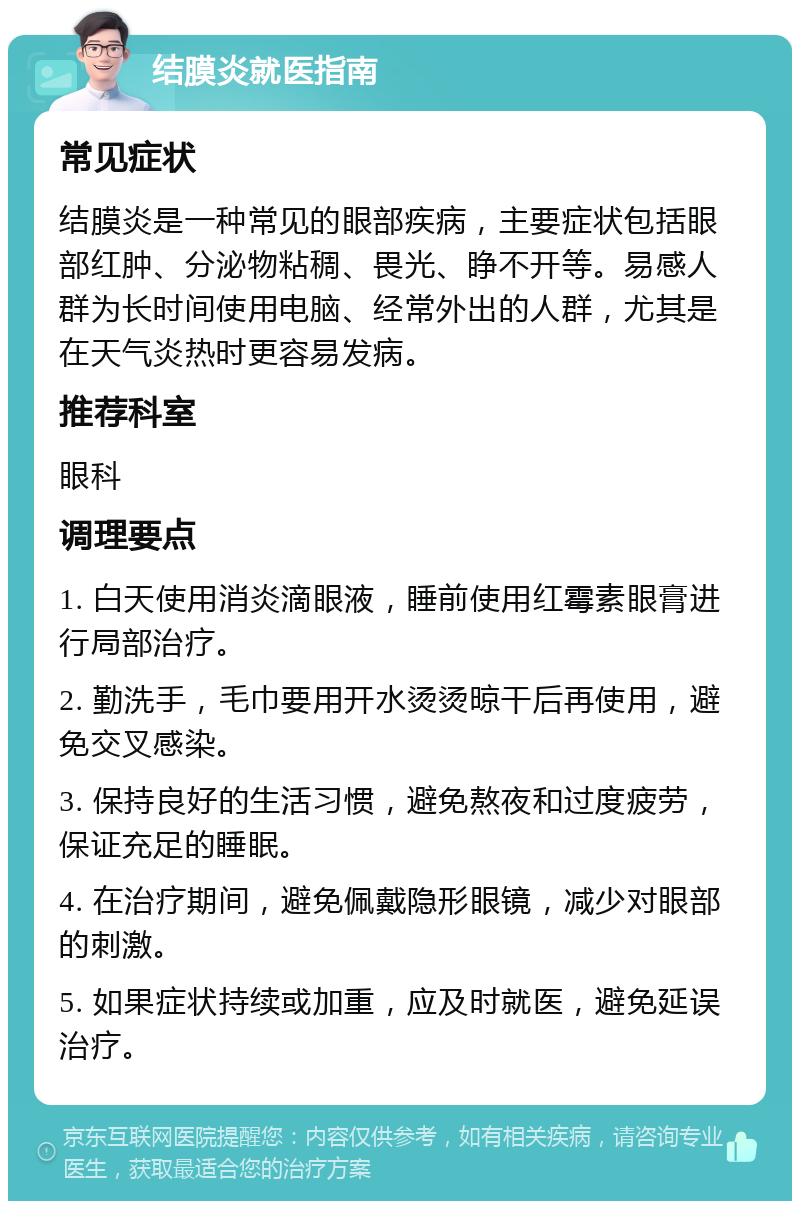 结膜炎就医指南 常见症状 结膜炎是一种常见的眼部疾病，主要症状包括眼部红肿、分泌物粘稠、畏光、睁不开等。易感人群为长时间使用电脑、经常外出的人群，尤其是在天气炎热时更容易发病。 推荐科室 眼科 调理要点 1. 白天使用消炎滴眼液，睡前使用红霉素眼膏进行局部治疗。 2. 勤洗手，毛巾要用开水烫烫晾干后再使用，避免交叉感染。 3. 保持良好的生活习惯，避免熬夜和过度疲劳，保证充足的睡眠。 4. 在治疗期间，避免佩戴隐形眼镜，减少对眼部的刺激。 5. 如果症状持续或加重，应及时就医，避免延误治疗。