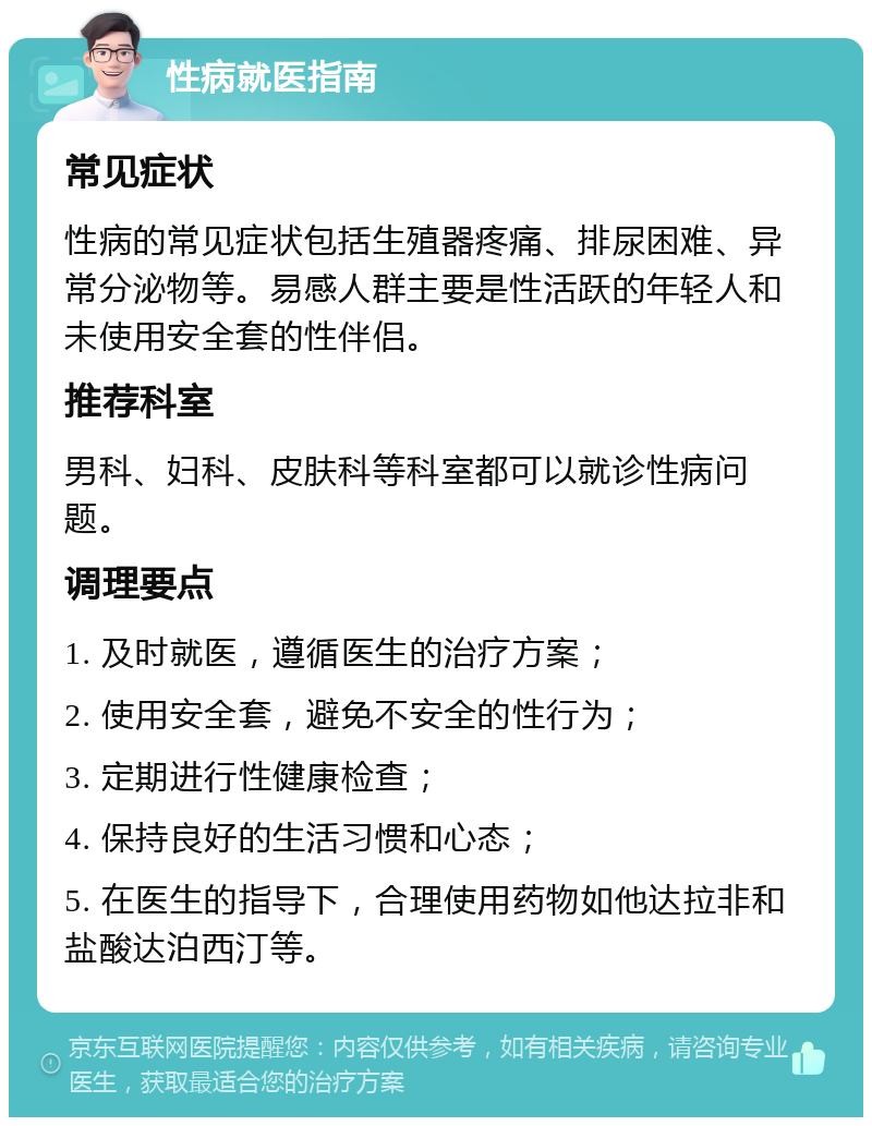 性病就医指南 常见症状 性病的常见症状包括生殖器疼痛、排尿困难、异常分泌物等。易感人群主要是性活跃的年轻人和未使用安全套的性伴侣。 推荐科室 男科、妇科、皮肤科等科室都可以就诊性病问题。 调理要点 1. 及时就医，遵循医生的治疗方案； 2. 使用安全套，避免不安全的性行为； 3. 定期进行性健康检查； 4. 保持良好的生活习惯和心态； 5. 在医生的指导下，合理使用药物如他达拉非和盐酸达泊西汀等。