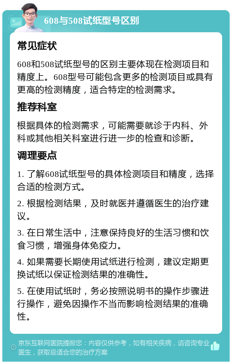 608与508试纸型号区别 常见症状 608和508试纸型号的区别主要体现在检测项目和精度上。608型号可能包含更多的检测项目或具有更高的检测精度，适合特定的检测需求。 推荐科室 根据具体的检测需求，可能需要就诊于内科、外科或其他相关科室进行进一步的检查和诊断。 调理要点 1. 了解608试纸型号的具体检测项目和精度，选择合适的检测方式。 2. 根据检测结果，及时就医并遵循医生的治疗建议。 3. 在日常生活中，注意保持良好的生活习惯和饮食习惯，增强身体免疫力。 4. 如果需要长期使用试纸进行检测，建议定期更换试纸以保证检测结果的准确性。 5. 在使用试纸时，务必按照说明书的操作步骤进行操作，避免因操作不当而影响检测结果的准确性。