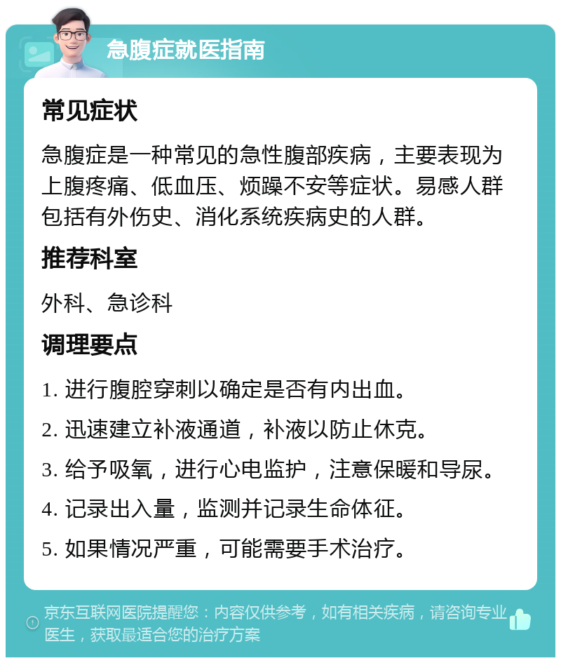 急腹症就医指南 常见症状 急腹症是一种常见的急性腹部疾病，主要表现为上腹疼痛、低血压、烦躁不安等症状。易感人群包括有外伤史、消化系统疾病史的人群。 推荐科室 外科、急诊科 调理要点 1. 进行腹腔穿刺以确定是否有内出血。 2. 迅速建立补液通道，补液以防止休克。 3. 给予吸氧，进行心电监护，注意保暖和导尿。 4. 记录出入量，监测并记录生命体征。 5. 如果情况严重，可能需要手术治疗。