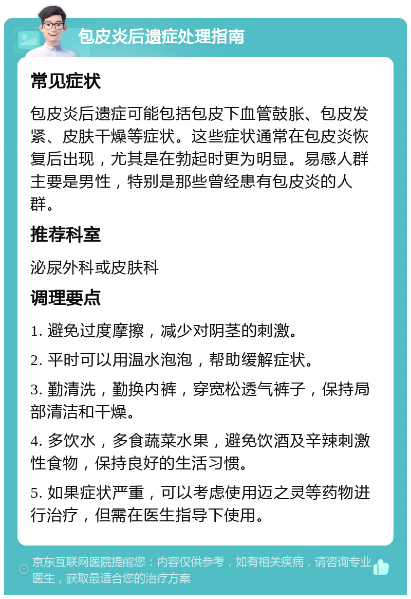 包皮炎后遗症处理指南 常见症状 包皮炎后遗症可能包括包皮下血管鼓胀、包皮发紧、皮肤干燥等症状。这些症状通常在包皮炎恢复后出现，尤其是在勃起时更为明显。易感人群主要是男性，特别是那些曾经患有包皮炎的人群。 推荐科室 泌尿外科或皮肤科 调理要点 1. 避免过度摩擦，减少对阴茎的刺激。 2. 平时可以用温水泡泡，帮助缓解症状。 3. 勤清洗，勤换内裤，穿宽松透气裤子，保持局部清洁和干燥。 4. 多饮水，多食蔬菜水果，避免饮酒及辛辣刺激性食物，保持良好的生活习惯。 5. 如果症状严重，可以考虑使用迈之灵等药物进行治疗，但需在医生指导下使用。