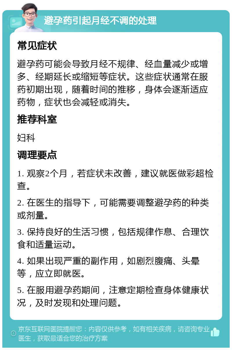 避孕药引起月经不调的处理 常见症状 避孕药可能会导致月经不规律、经血量减少或增多、经期延长或缩短等症状。这些症状通常在服药初期出现，随着时间的推移，身体会逐渐适应药物，症状也会减轻或消失。 推荐科室 妇科 调理要点 1. 观察2个月，若症状未改善，建议就医做彩超检查。 2. 在医生的指导下，可能需要调整避孕药的种类或剂量。 3. 保持良好的生活习惯，包括规律作息、合理饮食和适量运动。 4. 如果出现严重的副作用，如剧烈腹痛、头晕等，应立即就医。 5. 在服用避孕药期间，注意定期检查身体健康状况，及时发现和处理问题。