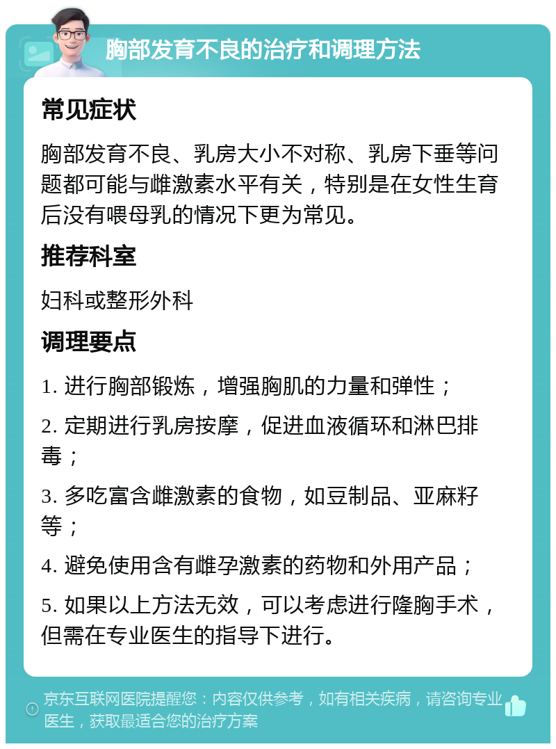 胸部发育不良的治疗和调理方法 常见症状 胸部发育不良、乳房大小不对称、乳房下垂等问题都可能与雌激素水平有关，特别是在女性生育后没有喂母乳的情况下更为常见。 推荐科室 妇科或整形外科 调理要点 1. 进行胸部锻炼，增强胸肌的力量和弹性； 2. 定期进行乳房按摩，促进血液循环和淋巴排毒； 3. 多吃富含雌激素的食物，如豆制品、亚麻籽等； 4. 避免使用含有雌孕激素的药物和外用产品； 5. 如果以上方法无效，可以考虑进行隆胸手术，但需在专业医生的指导下进行。