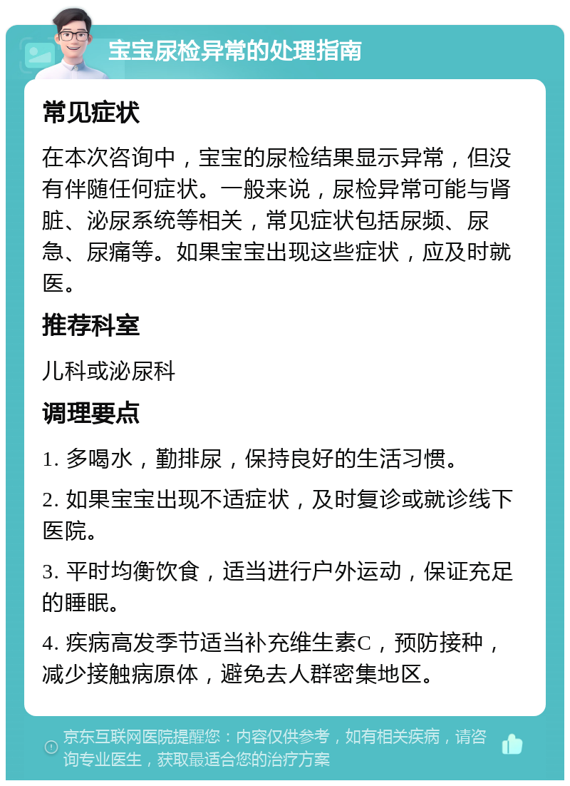 宝宝尿检异常的处理指南 常见症状 在本次咨询中，宝宝的尿检结果显示异常，但没有伴随任何症状。一般来说，尿检异常可能与肾脏、泌尿系统等相关，常见症状包括尿频、尿急、尿痛等。如果宝宝出现这些症状，应及时就医。 推荐科室 儿科或泌尿科 调理要点 1. 多喝水，勤排尿，保持良好的生活习惯。 2. 如果宝宝出现不适症状，及时复诊或就诊线下医院。 3. 平时均衡饮食，适当进行户外运动，保证充足的睡眠。 4. 疾病高发季节适当补充维生素C，预防接种，减少接触病原体，避免去人群密集地区。