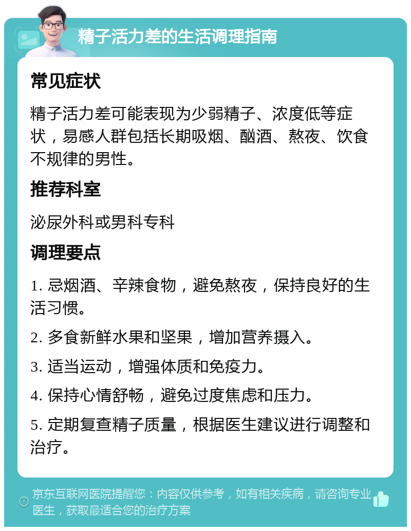 精子活力差的生活调理指南 常见症状 精子活力差可能表现为少弱精子、浓度低等症状，易感人群包括长期吸烟、酗酒、熬夜、饮食不规律的男性。 推荐科室 泌尿外科或男科专科 调理要点 1. 忌烟酒、辛辣食物，避免熬夜，保持良好的生活习惯。 2. 多食新鲜水果和坚果，增加营养摄入。 3. 适当运动，增强体质和免疫力。 4. 保持心情舒畅，避免过度焦虑和压力。 5. 定期复查精子质量，根据医生建议进行调整和治疗。