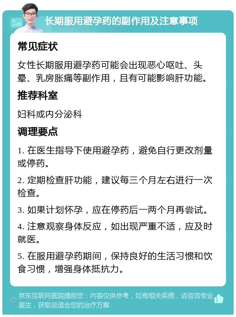 长期服用避孕药的副作用及注意事项 常见症状 女性长期服用避孕药可能会出现恶心呕吐、头晕、乳房胀痛等副作用，且有可能影响肝功能。 推荐科室 妇科或内分泌科 调理要点 1. 在医生指导下使用避孕药，避免自行更改剂量或停药。 2. 定期检查肝功能，建议每三个月左右进行一次检查。 3. 如果计划怀孕，应在停药后一两个月再尝试。 4. 注意观察身体反应，如出现严重不适，应及时就医。 5. 在服用避孕药期间，保持良好的生活习惯和饮食习惯，增强身体抵抗力。