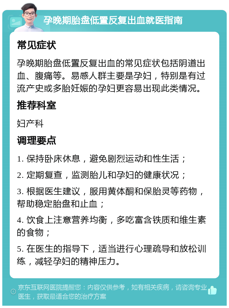 孕晚期胎盘低置反复出血就医指南 常见症状 孕晚期胎盘低置反复出血的常见症状包括阴道出血、腹痛等。易感人群主要是孕妇，特别是有过流产史或多胎妊娠的孕妇更容易出现此类情况。 推荐科室 妇产科 调理要点 1. 保持卧床休息，避免剧烈运动和性生活； 2. 定期复查，监测胎儿和孕妇的健康状况； 3. 根据医生建议，服用黄体酮和保胎灵等药物，帮助稳定胎盘和止血； 4. 饮食上注意营养均衡，多吃富含铁质和维生素的食物； 5. 在医生的指导下，适当进行心理疏导和放松训练，减轻孕妇的精神压力。