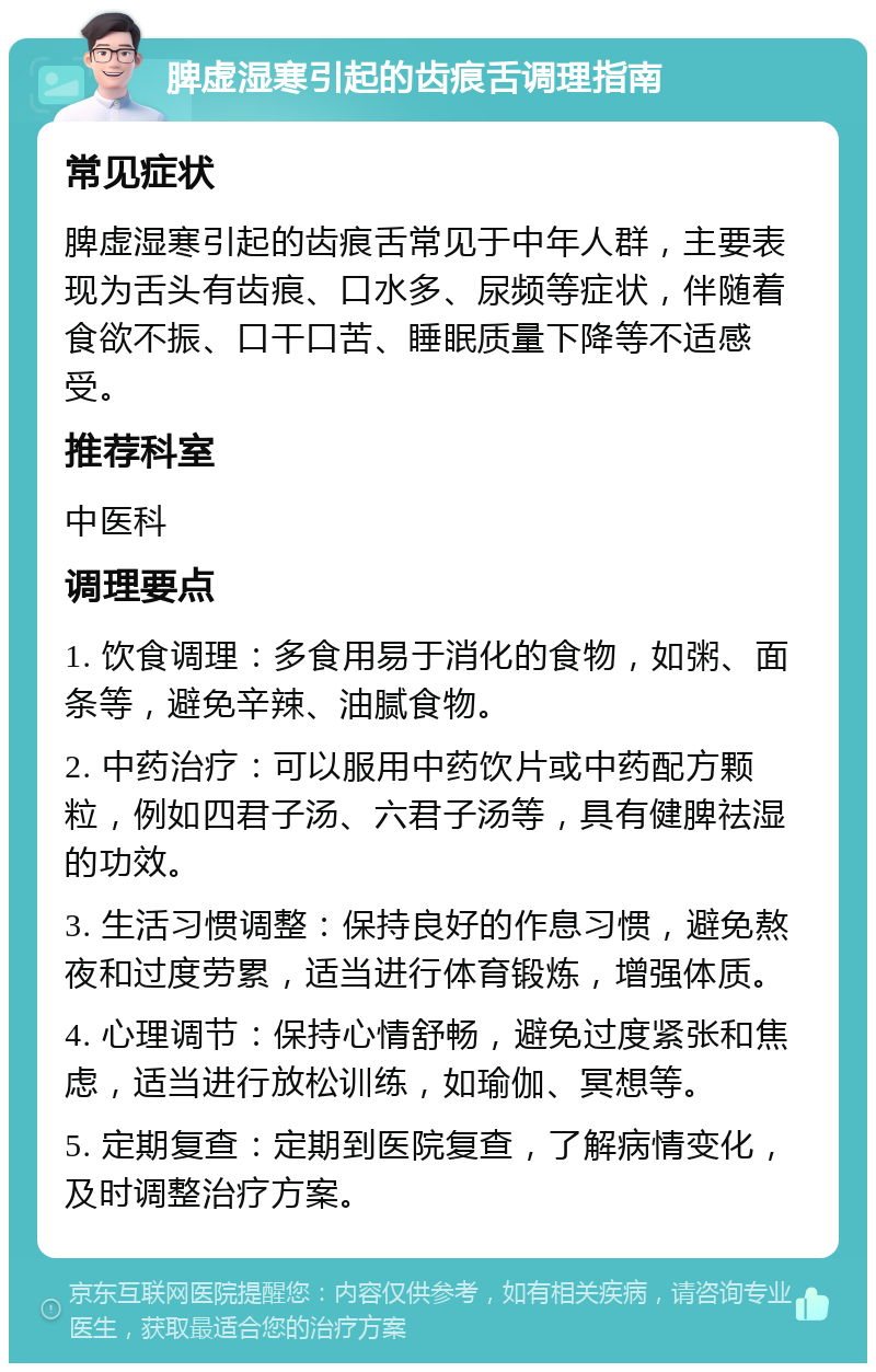 脾虚湿寒引起的齿痕舌调理指南 常见症状 脾虚湿寒引起的齿痕舌常见于中年人群，主要表现为舌头有齿痕、口水多、尿频等症状，伴随着食欲不振、口干口苦、睡眠质量下降等不适感受。 推荐科室 中医科 调理要点 1. 饮食调理：多食用易于消化的食物，如粥、面条等，避免辛辣、油腻食物。 2. 中药治疗：可以服用中药饮片或中药配方颗粒，例如四君子汤、六君子汤等，具有健脾祛湿的功效。 3. 生活习惯调整：保持良好的作息习惯，避免熬夜和过度劳累，适当进行体育锻炼，增强体质。 4. 心理调节：保持心情舒畅，避免过度紧张和焦虑，适当进行放松训练，如瑜伽、冥想等。 5. 定期复查：定期到医院复查，了解病情变化，及时调整治疗方案。