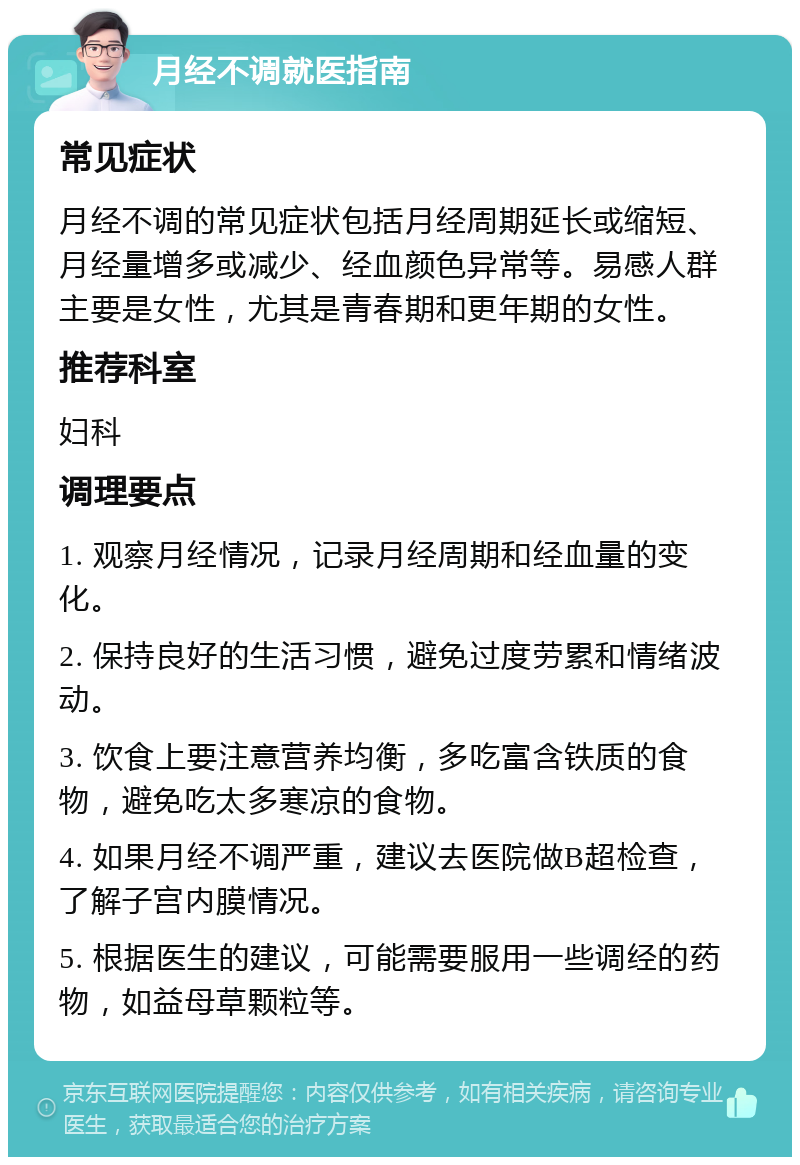 月经不调就医指南 常见症状 月经不调的常见症状包括月经周期延长或缩短、月经量增多或减少、经血颜色异常等。易感人群主要是女性，尤其是青春期和更年期的女性。 推荐科室 妇科 调理要点 1. 观察月经情况，记录月经周期和经血量的变化。 2. 保持良好的生活习惯，避免过度劳累和情绪波动。 3. 饮食上要注意营养均衡，多吃富含铁质的食物，避免吃太多寒凉的食物。 4. 如果月经不调严重，建议去医院做B超检查，了解子宫内膜情况。 5. 根据医生的建议，可能需要服用一些调经的药物，如益母草颗粒等。