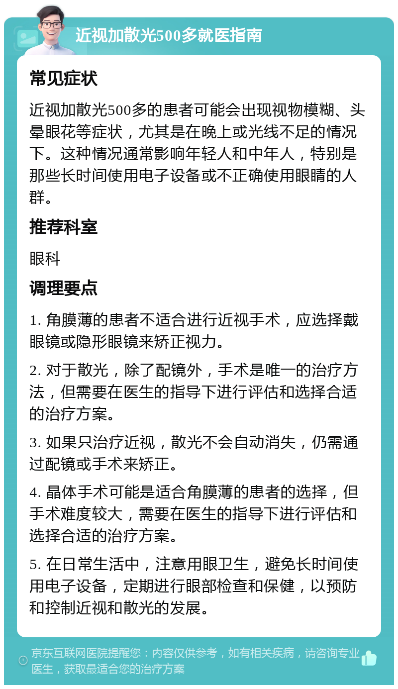 近视加散光500多就医指南 常见症状 近视加散光500多的患者可能会出现视物模糊、头晕眼花等症状，尤其是在晚上或光线不足的情况下。这种情况通常影响年轻人和中年人，特别是那些长时间使用电子设备或不正确使用眼睛的人群。 推荐科室 眼科 调理要点 1. 角膜薄的患者不适合进行近视手术，应选择戴眼镜或隐形眼镜来矫正视力。 2. 对于散光，除了配镜外，手术是唯一的治疗方法，但需要在医生的指导下进行评估和选择合适的治疗方案。 3. 如果只治疗近视，散光不会自动消失，仍需通过配镜或手术来矫正。 4. 晶体手术可能是适合角膜薄的患者的选择，但手术难度较大，需要在医生的指导下进行评估和选择合适的治疗方案。 5. 在日常生活中，注意用眼卫生，避免长时间使用电子设备，定期进行眼部检查和保健，以预防和控制近视和散光的发展。