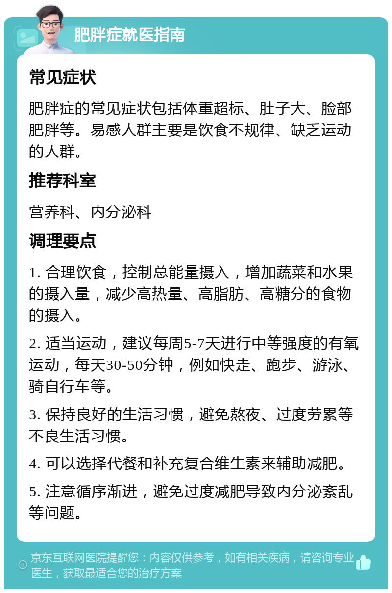 肥胖症就医指南 常见症状 肥胖症的常见症状包括体重超标、肚子大、脸部肥胖等。易感人群主要是饮食不规律、缺乏运动的人群。 推荐科室 营养科、内分泌科 调理要点 1. 合理饮食，控制总能量摄入，增加蔬菜和水果的摄入量，减少高热量、高脂肪、高糖分的食物的摄入。 2. 适当运动，建议每周5-7天进行中等强度的有氧运动，每天30-50分钟，例如快走、跑步、游泳、骑自行车等。 3. 保持良好的生活习惯，避免熬夜、过度劳累等不良生活习惯。 4. 可以选择代餐和补充复合维生素来辅助减肥。 5. 注意循序渐进，避免过度减肥导致内分泌紊乱等问题。