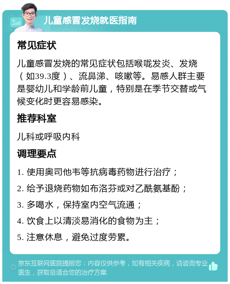 儿童感冒发烧就医指南 常见症状 儿童感冒发烧的常见症状包括喉咙发炎、发烧（如39.3度）、流鼻涕、咳嗽等。易感人群主要是婴幼儿和学龄前儿童，特别是在季节交替或气候变化时更容易感染。 推荐科室 儿科或呼吸内科 调理要点 1. 使用奥司他韦等抗病毒药物进行治疗； 2. 给予退烧药物如布洛芬或对乙酰氨基酚； 3. 多喝水，保持室内空气流通； 4. 饮食上以清淡易消化的食物为主； 5. 注意休息，避免过度劳累。