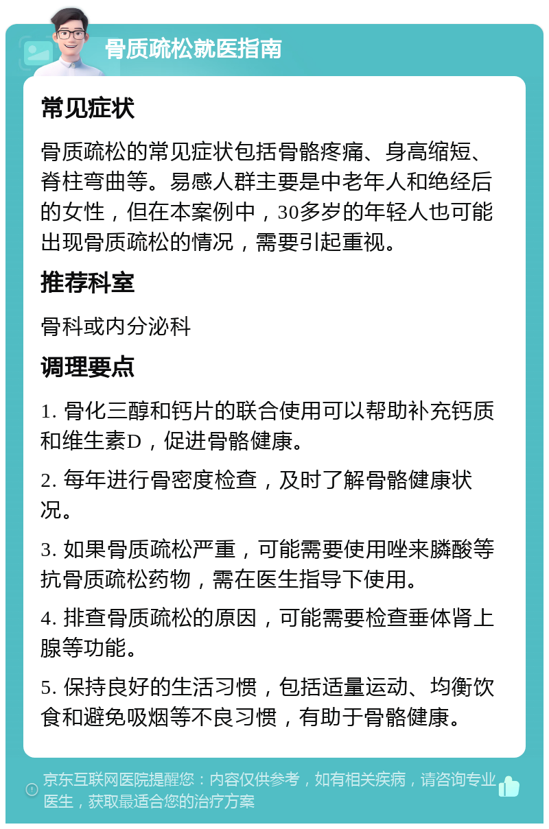 骨质疏松就医指南 常见症状 骨质疏松的常见症状包括骨骼疼痛、身高缩短、脊柱弯曲等。易感人群主要是中老年人和绝经后的女性，但在本案例中，30多岁的年轻人也可能出现骨质疏松的情况，需要引起重视。 推荐科室 骨科或内分泌科 调理要点 1. 骨化三醇和钙片的联合使用可以帮助补充钙质和维生素D，促进骨骼健康。 2. 每年进行骨密度检查，及时了解骨骼健康状况。 3. 如果骨质疏松严重，可能需要使用唑来膦酸等抗骨质疏松药物，需在医生指导下使用。 4. 排查骨质疏松的原因，可能需要检查垂体肾上腺等功能。 5. 保持良好的生活习惯，包括适量运动、均衡饮食和避免吸烟等不良习惯，有助于骨骼健康。