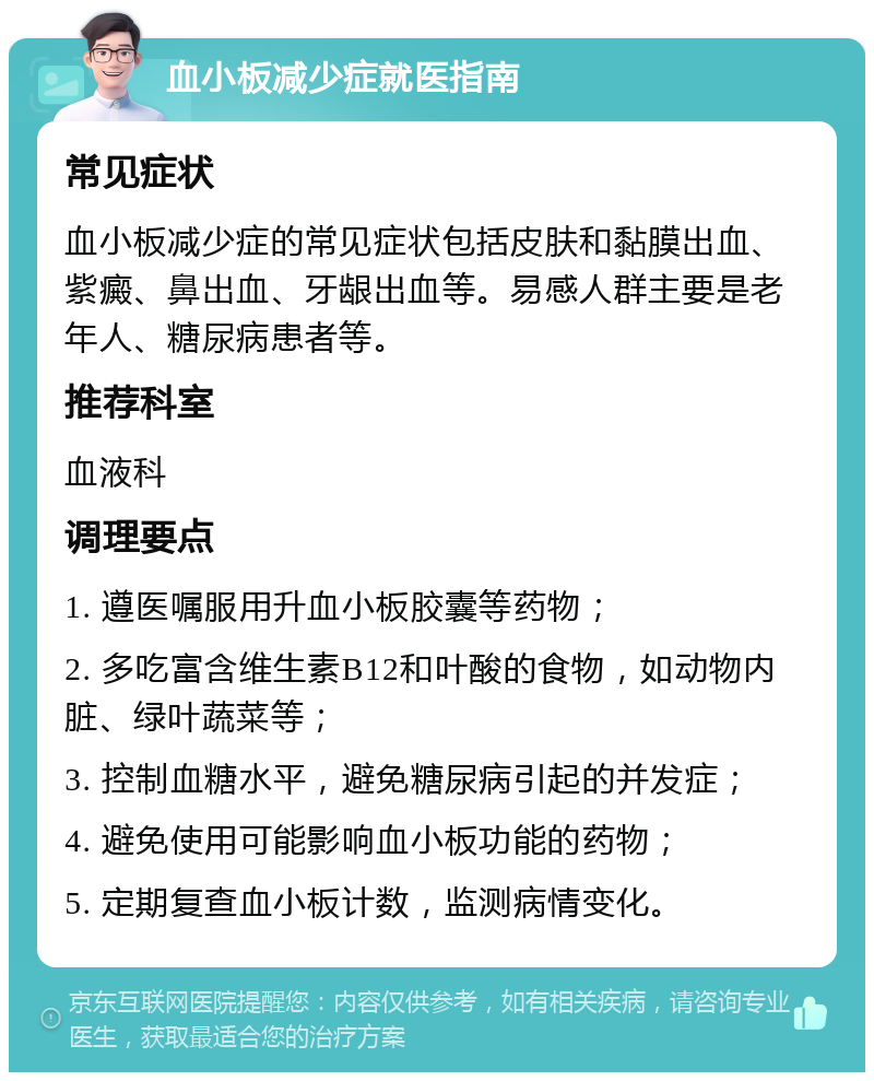 血小板减少症就医指南 常见症状 血小板减少症的常见症状包括皮肤和黏膜出血、紫癜、鼻出血、牙龈出血等。易感人群主要是老年人、糖尿病患者等。 推荐科室 血液科 调理要点 1. 遵医嘱服用升血小板胶囊等药物； 2. 多吃富含维生素B12和叶酸的食物，如动物内脏、绿叶蔬菜等； 3. 控制血糖水平，避免糖尿病引起的并发症； 4. 避免使用可能影响血小板功能的药物； 5. 定期复查血小板计数，监测病情变化。