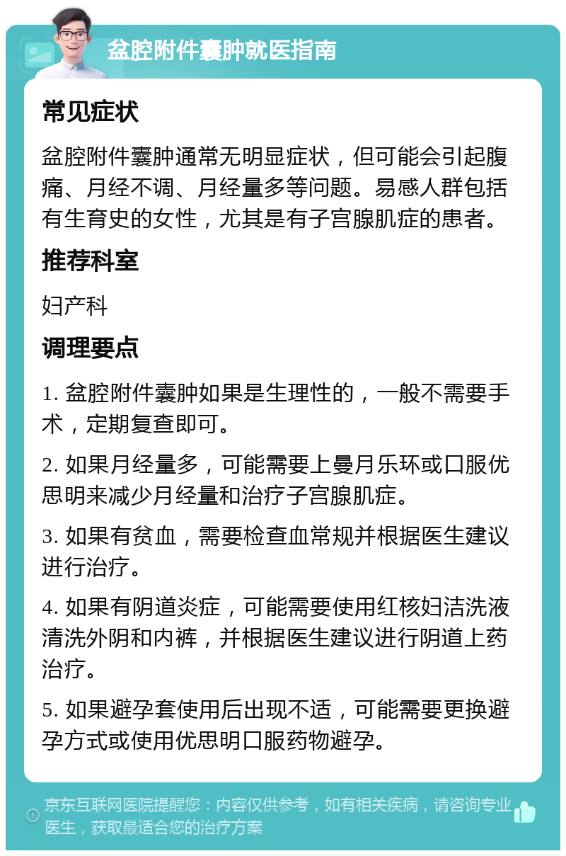 盆腔附件囊肿就医指南 常见症状 盆腔附件囊肿通常无明显症状，但可能会引起腹痛、月经不调、月经量多等问题。易感人群包括有生育史的女性，尤其是有子宫腺肌症的患者。 推荐科室 妇产科 调理要点 1. 盆腔附件囊肿如果是生理性的，一般不需要手术，定期复查即可。 2. 如果月经量多，可能需要上曼月乐环或口服优思明来减少月经量和治疗子宫腺肌症。 3. 如果有贫血，需要检查血常规并根据医生建议进行治疗。 4. 如果有阴道炎症，可能需要使用红核妇洁洗液清洗外阴和内裤，并根据医生建议进行阴道上药治疗。 5. 如果避孕套使用后出现不适，可能需要更换避孕方式或使用优思明口服药物避孕。