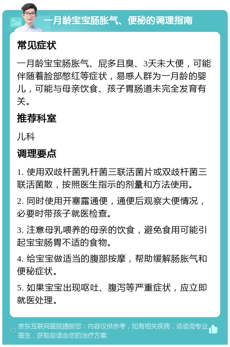 一月龄宝宝肠胀气、便秘的调理指南 常见症状 一月龄宝宝肠胀气、屁多且臭、3天未大便，可能伴随着脸部憋红等症状，易感人群为一月龄的婴儿，可能与母亲饮食、孩子胃肠道未完全发育有关。 推荐科室 儿科 调理要点 1. 使用双歧杆菌乳杆菌三联活菌片或双歧杆菌三联活菌散，按照医生指示的剂量和方法使用。 2. 同时使用开塞露通便，通便后观察大便情况，必要时带孩子就医检查。 3. 注意母乳喂养的母亲的饮食，避免食用可能引起宝宝肠胃不适的食物。 4. 给宝宝做适当的腹部按摩，帮助缓解肠胀气和便秘症状。 5. 如果宝宝出现呕吐、腹泻等严重症状，应立即就医处理。