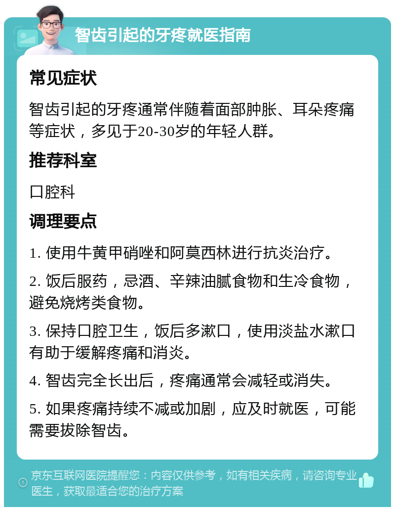 智齿引起的牙疼就医指南 常见症状 智齿引起的牙疼通常伴随着面部肿胀、耳朵疼痛等症状，多见于20-30岁的年轻人群。 推荐科室 口腔科 调理要点 1. 使用牛黄甲硝唑和阿莫西林进行抗炎治疗。 2. 饭后服药，忌酒、辛辣油腻食物和生冷食物，避免烧烤类食物。 3. 保持口腔卫生，饭后多漱口，使用淡盐水漱口有助于缓解疼痛和消炎。 4. 智齿完全长出后，疼痛通常会减轻或消失。 5. 如果疼痛持续不减或加剧，应及时就医，可能需要拔除智齿。