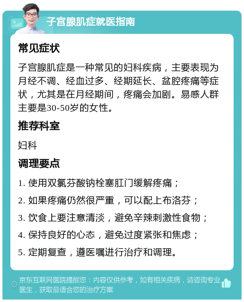 子宫腺肌症就医指南 常见症状 子宫腺肌症是一种常见的妇科疾病，主要表现为月经不调、经血过多、经期延长、盆腔疼痛等症状，尤其是在月经期间，疼痛会加剧。易感人群主要是30-50岁的女性。 推荐科室 妇科 调理要点 1. 使用双氯芬酸钠栓塞肛门缓解疼痛； 2. 如果疼痛仍然很严重，可以配上布洛芬； 3. 饮食上要注意清淡，避免辛辣刺激性食物； 4. 保持良好的心态，避免过度紧张和焦虑； 5. 定期复查，遵医嘱进行治疗和调理。