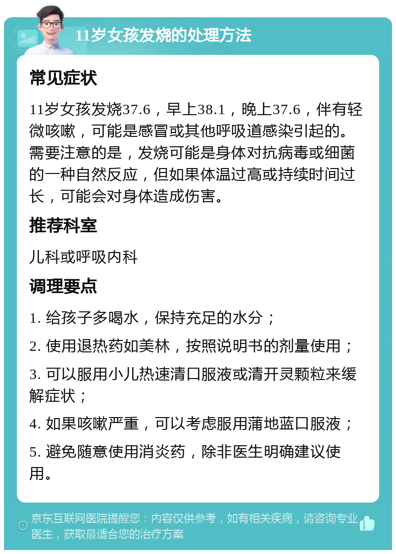 11岁女孩发烧的处理方法 常见症状 11岁女孩发烧37.6，早上38.1，晚上37.6，伴有轻微咳嗽，可能是感冒或其他呼吸道感染引起的。需要注意的是，发烧可能是身体对抗病毒或细菌的一种自然反应，但如果体温过高或持续时间过长，可能会对身体造成伤害。 推荐科室 儿科或呼吸内科 调理要点 1. 给孩子多喝水，保持充足的水分； 2. 使用退热药如美林，按照说明书的剂量使用； 3. 可以服用小儿热速清口服液或清开灵颗粒来缓解症状； 4. 如果咳嗽严重，可以考虑服用蒲地蓝口服液； 5. 避免随意使用消炎药，除非医生明确建议使用。