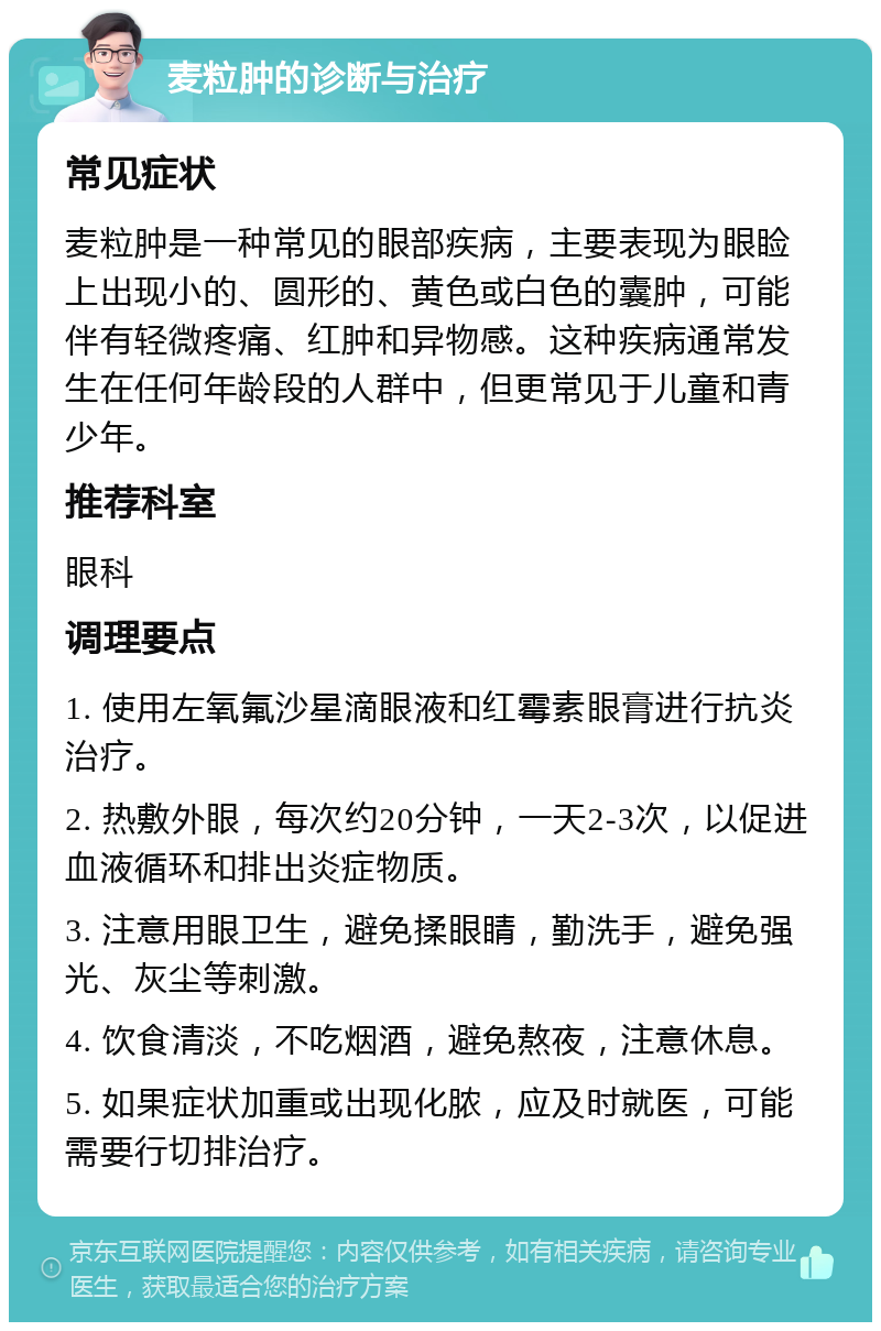 麦粒肿的诊断与治疗 常见症状 麦粒肿是一种常见的眼部疾病，主要表现为眼睑上出现小的、圆形的、黄色或白色的囊肿，可能伴有轻微疼痛、红肿和异物感。这种疾病通常发生在任何年龄段的人群中，但更常见于儿童和青少年。 推荐科室 眼科 调理要点 1. 使用左氧氟沙星滴眼液和红霉素眼膏进行抗炎治疗。 2. 热敷外眼，每次约20分钟，一天2-3次，以促进血液循环和排出炎症物质。 3. 注意用眼卫生，避免揉眼睛，勤洗手，避免强光、灰尘等刺激。 4. 饮食清淡，不吃烟酒，避免熬夜，注意休息。 5. 如果症状加重或出现化脓，应及时就医，可能需要行切排治疗。