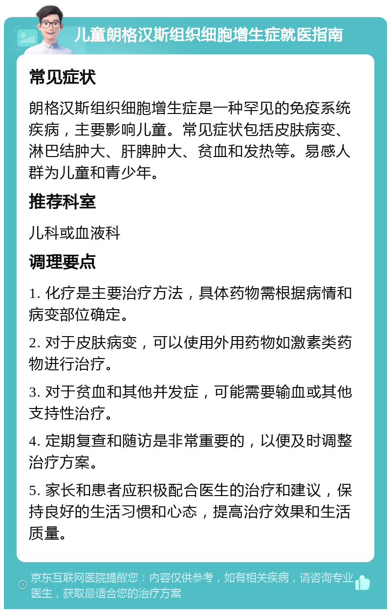 儿童朗格汉斯组织细胞增生症就医指南 常见症状 朗格汉斯组织细胞增生症是一种罕见的免疫系统疾病，主要影响儿童。常见症状包括皮肤病变、淋巴结肿大、肝脾肿大、贫血和发热等。易感人群为儿童和青少年。 推荐科室 儿科或血液科 调理要点 1. 化疗是主要治疗方法，具体药物需根据病情和病变部位确定。 2. 对于皮肤病变，可以使用外用药物如激素类药物进行治疗。 3. 对于贫血和其他并发症，可能需要输血或其他支持性治疗。 4. 定期复查和随访是非常重要的，以便及时调整治疗方案。 5. 家长和患者应积极配合医生的治疗和建议，保持良好的生活习惯和心态，提高治疗效果和生活质量。