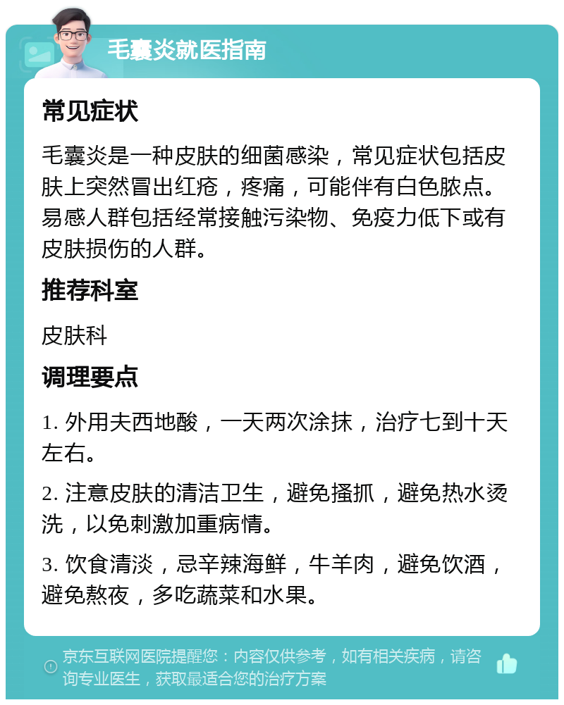 毛囊炎就医指南 常见症状 毛囊炎是一种皮肤的细菌感染，常见症状包括皮肤上突然冒出红疮，疼痛，可能伴有白色脓点。易感人群包括经常接触污染物、免疫力低下或有皮肤损伤的人群。 推荐科室 皮肤科 调理要点 1. 外用夫西地酸，一天两次涂抹，治疗七到十天左右。 2. 注意皮肤的清洁卫生，避免搔抓，避免热水烫洗，以免刺激加重病情。 3. 饮食清淡，忌辛辣海鲜，牛羊肉，避免饮酒，避免熬夜，多吃蔬菜和水果。