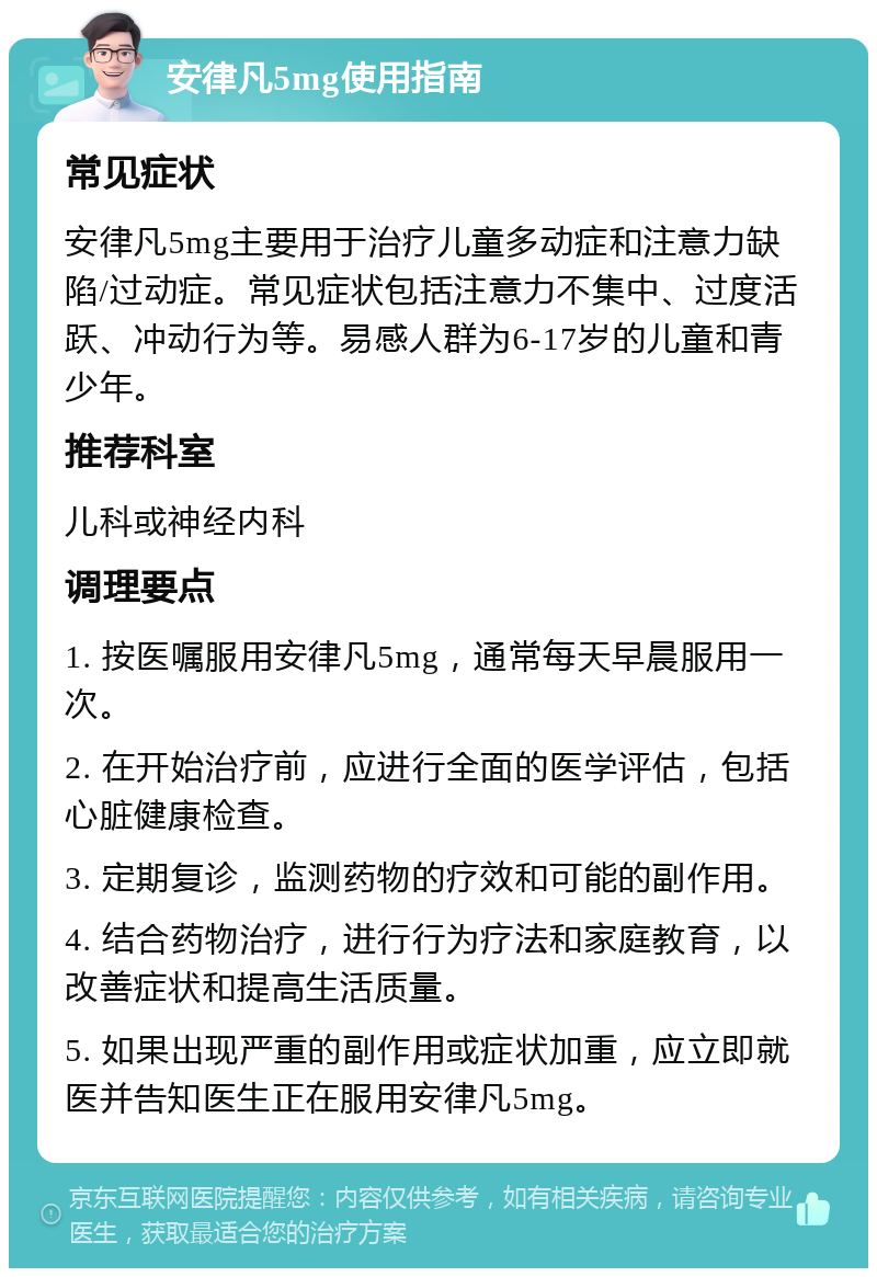 安律凡5mg使用指南 常见症状 安律凡5mg主要用于治疗儿童多动症和注意力缺陷/过动症。常见症状包括注意力不集中、过度活跃、冲动行为等。易感人群为6-17岁的儿童和青少年。 推荐科室 儿科或神经内科 调理要点 1. 按医嘱服用安律凡5mg，通常每天早晨服用一次。 2. 在开始治疗前，应进行全面的医学评估，包括心脏健康检查。 3. 定期复诊，监测药物的疗效和可能的副作用。 4. 结合药物治疗，进行行为疗法和家庭教育，以改善症状和提高生活质量。 5. 如果出现严重的副作用或症状加重，应立即就医并告知医生正在服用安律凡5mg。