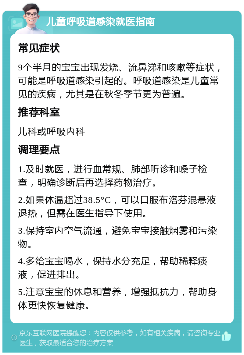 儿童呼吸道感染就医指南 常见症状 9个半月的宝宝出现发烧、流鼻涕和咳嗽等症状，可能是呼吸道感染引起的。呼吸道感染是儿童常见的疾病，尤其是在秋冬季节更为普遍。 推荐科室 儿科或呼吸内科 调理要点 1.及时就医，进行血常规、肺部听诊和嗓子检查，明确诊断后再选择药物治疗。 2.如果体温超过38.5°C，可以口服布洛芬混悬液退热，但需在医生指导下使用。 3.保持室内空气流通，避免宝宝接触烟雾和污染物。 4.多给宝宝喝水，保持水分充足，帮助稀释痰液，促进排出。 5.注意宝宝的休息和营养，增强抵抗力，帮助身体更快恢复健康。