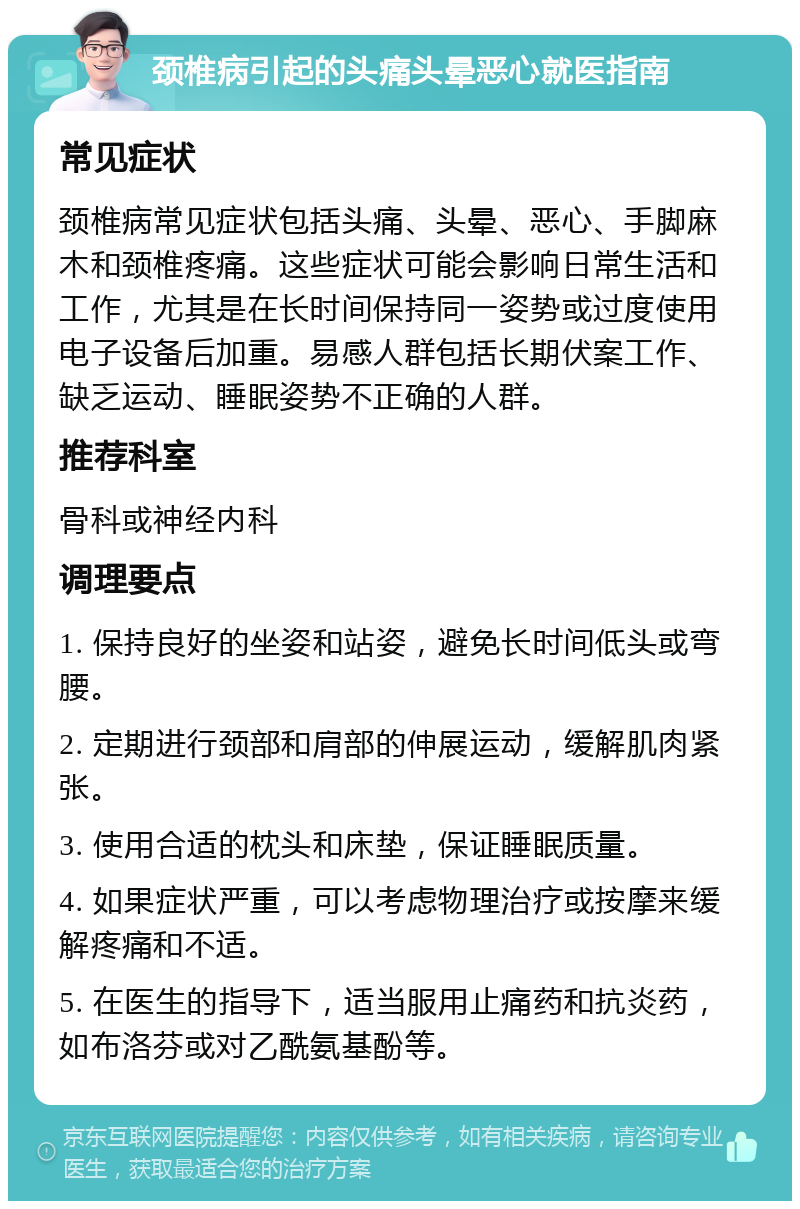 颈椎病引起的头痛头晕恶心就医指南 常见症状 颈椎病常见症状包括头痛、头晕、恶心、手脚麻木和颈椎疼痛。这些症状可能会影响日常生活和工作，尤其是在长时间保持同一姿势或过度使用电子设备后加重。易感人群包括长期伏案工作、缺乏运动、睡眠姿势不正确的人群。 推荐科室 骨科或神经内科 调理要点 1. 保持良好的坐姿和站姿，避免长时间低头或弯腰。 2. 定期进行颈部和肩部的伸展运动，缓解肌肉紧张。 3. 使用合适的枕头和床垫，保证睡眠质量。 4. 如果症状严重，可以考虑物理治疗或按摩来缓解疼痛和不适。 5. 在医生的指导下，适当服用止痛药和抗炎药，如布洛芬或对乙酰氨基酚等。