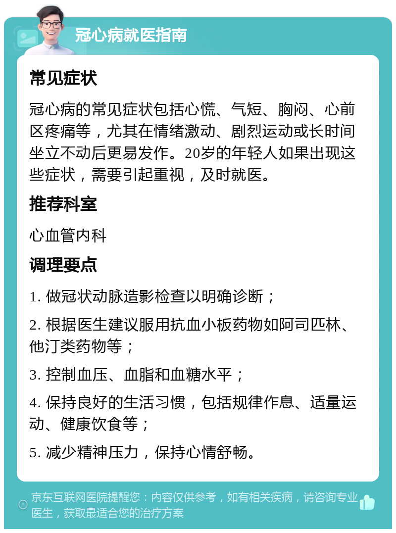 冠心病就医指南 常见症状 冠心病的常见症状包括心慌、气短、胸闷、心前区疼痛等，尤其在情绪激动、剧烈运动或长时间坐立不动后更易发作。20岁的年轻人如果出现这些症状，需要引起重视，及时就医。 推荐科室 心血管内科 调理要点 1. 做冠状动脉造影检查以明确诊断； 2. 根据医生建议服用抗血小板药物如阿司匹林、他汀类药物等； 3. 控制血压、血脂和血糖水平； 4. 保持良好的生活习惯，包括规律作息、适量运动、健康饮食等； 5. 减少精神压力，保持心情舒畅。