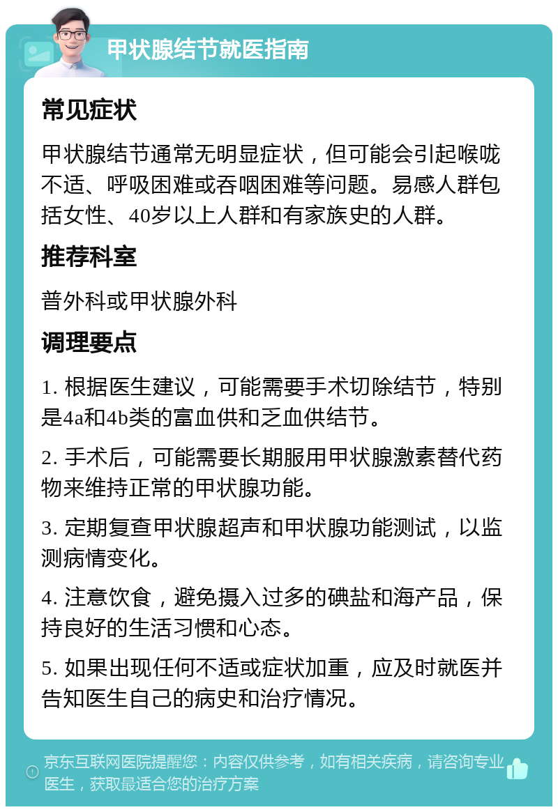 甲状腺结节就医指南 常见症状 甲状腺结节通常无明显症状，但可能会引起喉咙不适、呼吸困难或吞咽困难等问题。易感人群包括女性、40岁以上人群和有家族史的人群。 推荐科室 普外科或甲状腺外科 调理要点 1. 根据医生建议，可能需要手术切除结节，特别是4a和4b类的富血供和乏血供结节。 2. 手术后，可能需要长期服用甲状腺激素替代药物来维持正常的甲状腺功能。 3. 定期复查甲状腺超声和甲状腺功能测试，以监测病情变化。 4. 注意饮食，避免摄入过多的碘盐和海产品，保持良好的生活习惯和心态。 5. 如果出现任何不适或症状加重，应及时就医并告知医生自己的病史和治疗情况。