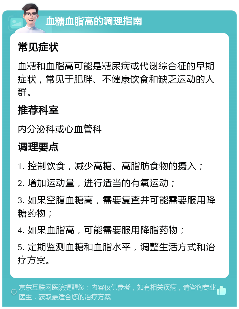 血糖血脂高的调理指南 常见症状 血糖和血脂高可能是糖尿病或代谢综合征的早期症状，常见于肥胖、不健康饮食和缺乏运动的人群。 推荐科室 内分泌科或心血管科 调理要点 1. 控制饮食，减少高糖、高脂肪食物的摄入； 2. 增加运动量，进行适当的有氧运动； 3. 如果空腹血糖高，需要复查并可能需要服用降糖药物； 4. 如果血脂高，可能需要服用降脂药物； 5. 定期监测血糖和血脂水平，调整生活方式和治疗方案。