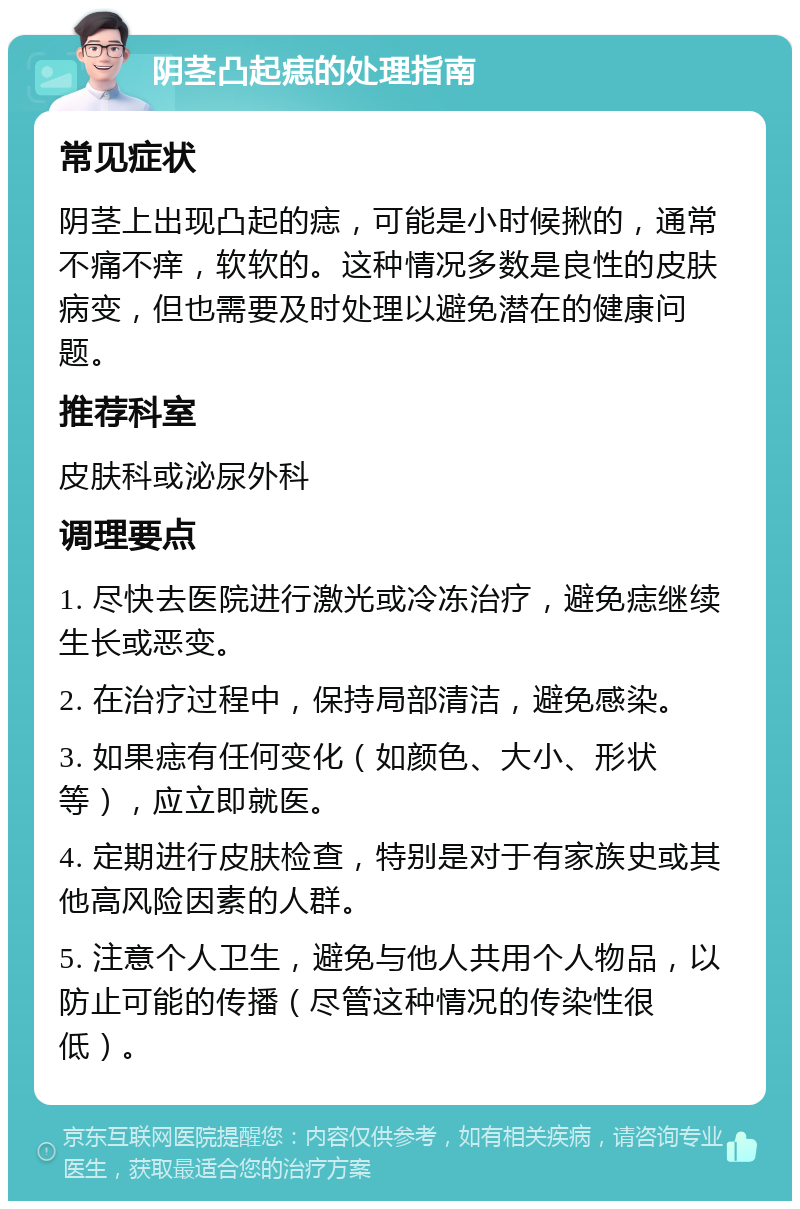 阴茎凸起痣的处理指南 常见症状 阴茎上出现凸起的痣，可能是小时候揪的，通常不痛不痒，软软的。这种情况多数是良性的皮肤病变，但也需要及时处理以避免潜在的健康问题。 推荐科室 皮肤科或泌尿外科 调理要点 1. 尽快去医院进行激光或冷冻治疗，避免痣继续生长或恶变。 2. 在治疗过程中，保持局部清洁，避免感染。 3. 如果痣有任何变化（如颜色、大小、形状等），应立即就医。 4. 定期进行皮肤检查，特别是对于有家族史或其他高风险因素的人群。 5. 注意个人卫生，避免与他人共用个人物品，以防止可能的传播（尽管这种情况的传染性很低）。