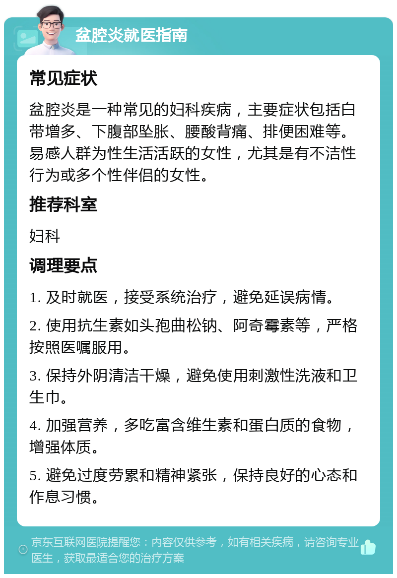 盆腔炎就医指南 常见症状 盆腔炎是一种常见的妇科疾病，主要症状包括白带增多、下腹部坠胀、腰酸背痛、排便困难等。易感人群为性生活活跃的女性，尤其是有不洁性行为或多个性伴侣的女性。 推荐科室 妇科 调理要点 1. 及时就医，接受系统治疗，避免延误病情。 2. 使用抗生素如头孢曲松钠、阿奇霉素等，严格按照医嘱服用。 3. 保持外阴清洁干燥，避免使用刺激性洗液和卫生巾。 4. 加强营养，多吃富含维生素和蛋白质的食物，增强体质。 5. 避免过度劳累和精神紧张，保持良好的心态和作息习惯。