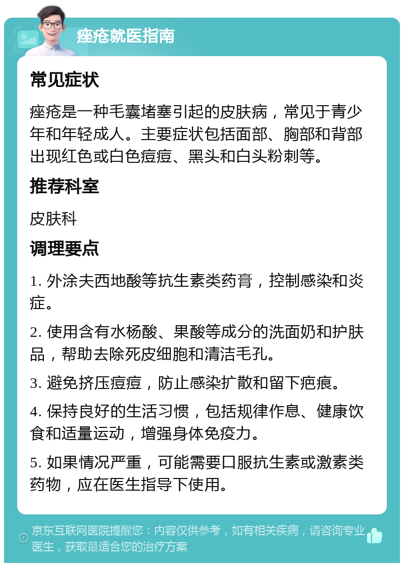 痤疮就医指南 常见症状 痤疮是一种毛囊堵塞引起的皮肤病，常见于青少年和年轻成人。主要症状包括面部、胸部和背部出现红色或白色痘痘、黑头和白头粉刺等。 推荐科室 皮肤科 调理要点 1. 外涂夫西地酸等抗生素类药膏，控制感染和炎症。 2. 使用含有水杨酸、果酸等成分的洗面奶和护肤品，帮助去除死皮细胞和清洁毛孔。 3. 避免挤压痘痘，防止感染扩散和留下疤痕。 4. 保持良好的生活习惯，包括规律作息、健康饮食和适量运动，增强身体免疫力。 5. 如果情况严重，可能需要口服抗生素或激素类药物，应在医生指导下使用。