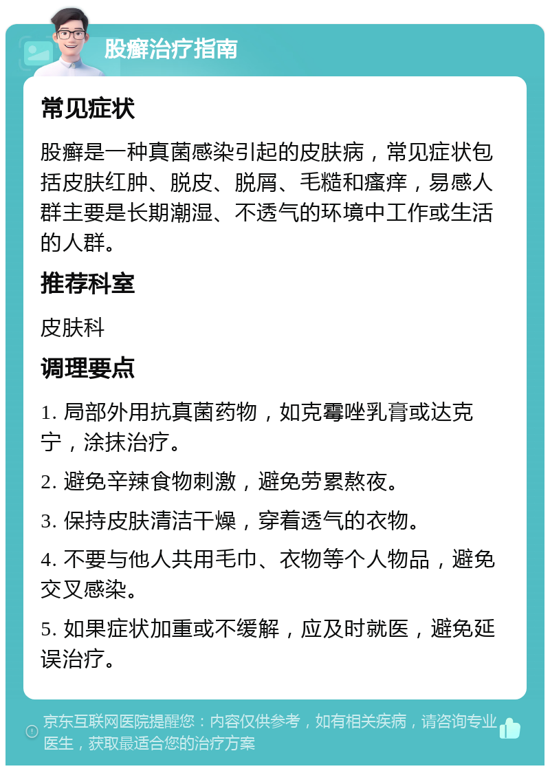 股癣治疗指南 常见症状 股癣是一种真菌感染引起的皮肤病，常见症状包括皮肤红肿、脱皮、脱屑、毛糙和瘙痒，易感人群主要是长期潮湿、不透气的环境中工作或生活的人群。 推荐科室 皮肤科 调理要点 1. 局部外用抗真菌药物，如克霉唑乳膏或达克宁，涂抹治疗。 2. 避免辛辣食物刺激，避免劳累熬夜。 3. 保持皮肤清洁干燥，穿着透气的衣物。 4. 不要与他人共用毛巾、衣物等个人物品，避免交叉感染。 5. 如果症状加重或不缓解，应及时就医，避免延误治疗。